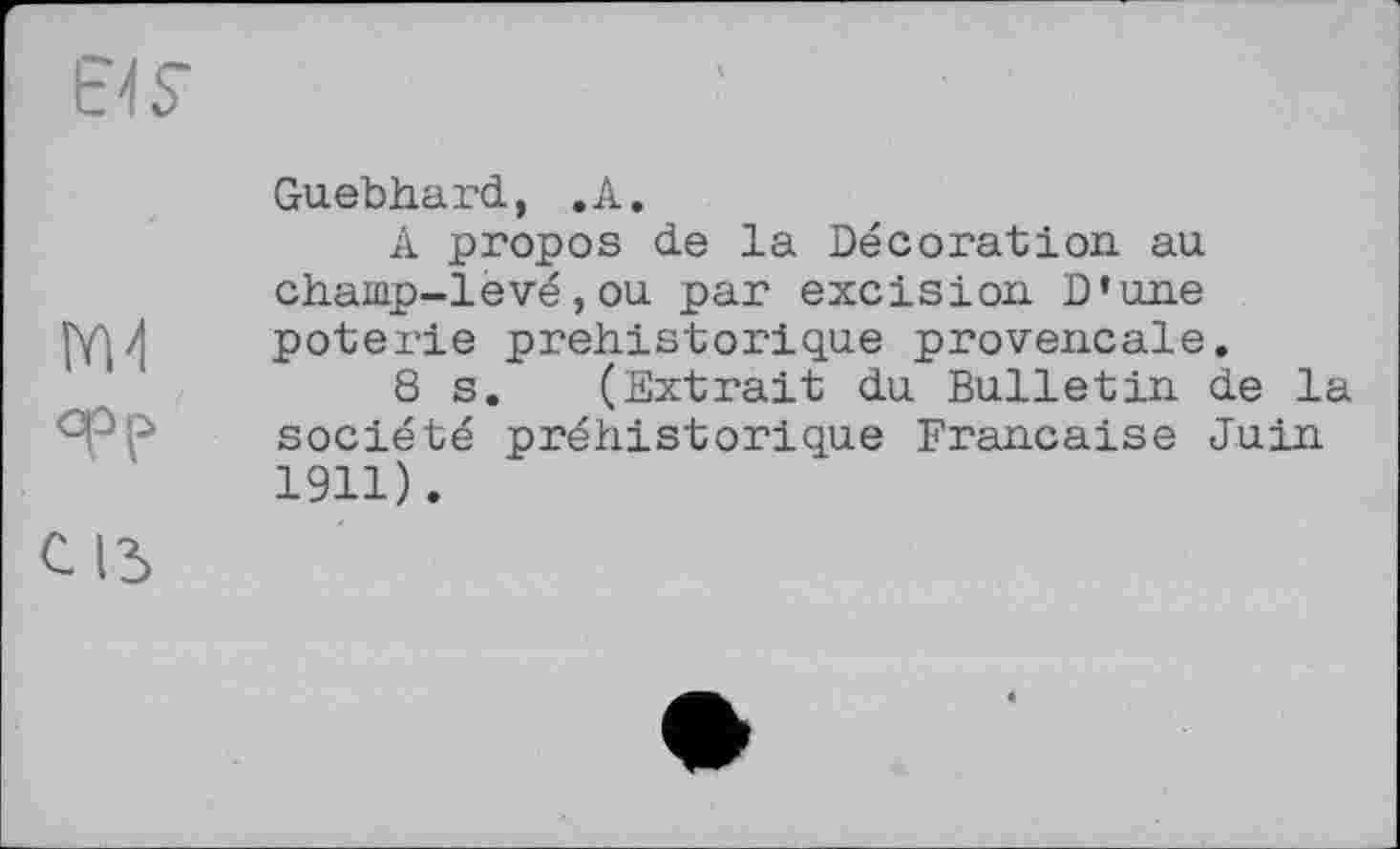 ﻿EMS’	'
Guebhard, .A.
A propos de la Decoration au champ-levé,ou par excision D’une <4 poterie préhistorique provençale.
8 s. (Extrait du Bulletin de la epp
société préhistorique Française Juin 1911).
c із